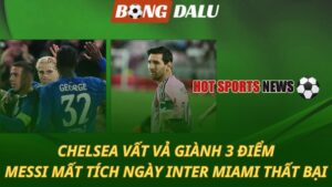 Chelsea vất vả giành 3 điểm – Messi mất tích trong ngày Inter Miami thua sốc