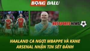 Haaland ca ngợi Kane và Mbappe – Arsenal nhận tin sét đánh