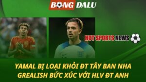 ĐT Tây Ban Nha loại Yamal – Jack Grealish bức xúc với HLV ĐT Anh