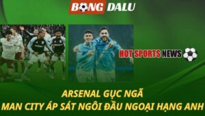 Arsenal gục ngã – Man City áp sát ngôi đầu bảng Ngoại hạng Anh